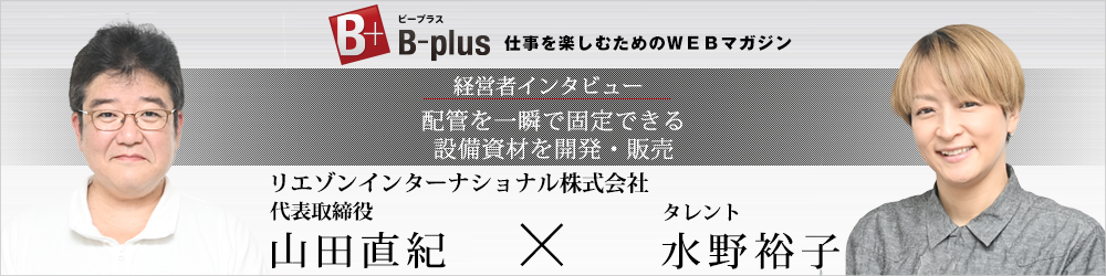 B-plus仕事を楽しむためのWEBマガジン　経営者インタビュー　配管を一瞬で固定できる設備資材を開発・販売　リエゾンインターナショナル株式会社　代表取締役山田直紀×タレント水野裕子