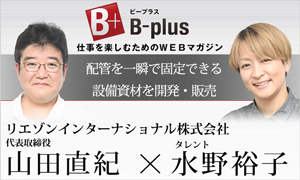B-plus仕事を楽しむためのWEBマガジン　経営者インタビュー　配管を一瞬で固定できる設備資材を開発・販売　リエゾンインターナショナル株式会社　代表取締役山田直紀×タレント水野裕子